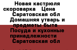 Новая кастрюля скороварка › Цена ­ 500 - Саратовская обл. Домашняя утварь и предметы быта » Посуда и кухонные принадлежности   . Саратовская обл.